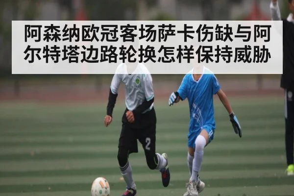 阿森纳欧冠客场萨卡伤缺与阿尔特塔边路轮换怎样保持威胁